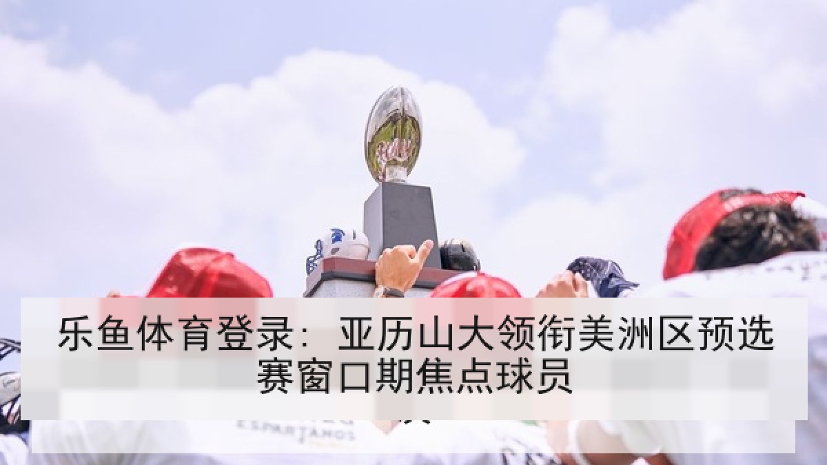 乐鱼体育登录: 亚历山大领衔美洲区预选赛窗口期焦点球员