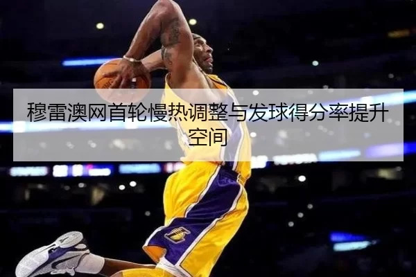 穆雷澳网首轮慢热调整与发球得分率提升空间