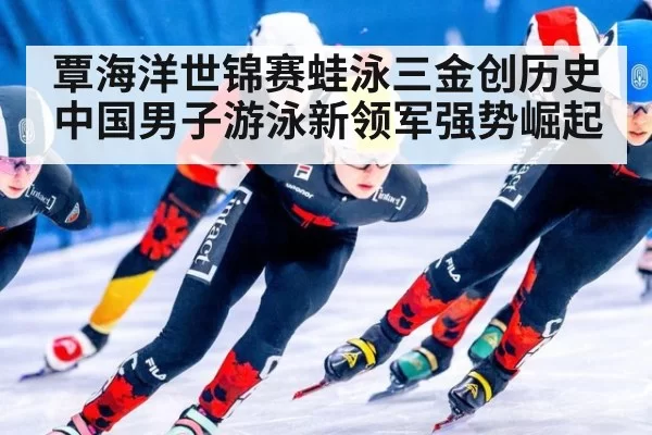 覃海洋世锦赛蛙泳三金创历史 中国男子游泳新领军强势崛起